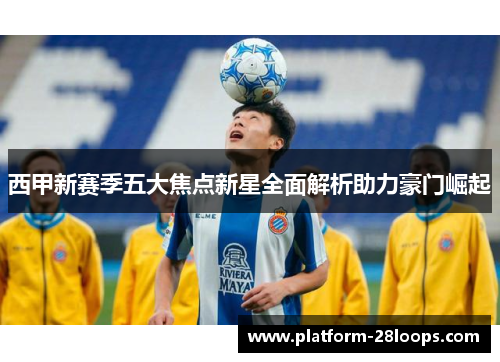 西甲新赛季五大焦点新星全面解析助力豪门崛起 西甲新赛季五大焦点新星全面解析助力豪门崛起