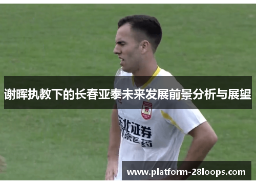 谢晖执教下的长春亚泰未来发展前景分析与展望 谢晖执教下的长春亚泰未来发展前景分析与展望