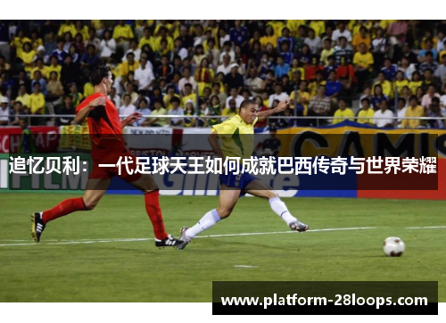 追忆贝利：一代足球天王如何成就巴西传奇与世界荣耀