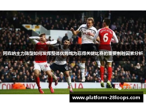 阿森纳主力阵型如何发挥整体优势成为赢得关键比赛的重要制胜因素分析