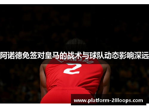 阿诺德免签对皇马的战术与球队动态影响深远