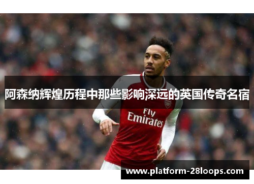 阿森纳辉煌历程中那些影响深远的英国传奇名宿 阿森纳辉煌历程中那些影响深远的英国传奇名宿