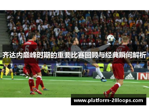 齐达内巅峰时期的重要比赛回顾与经典瞬间解析