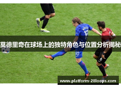 莫德里奇在球场上的独特角色与位置分析揭秘