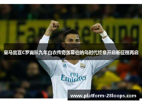 皇马官宣C罗离队九年白衣传奇落幕伯纳乌时代终章开启新征程再启