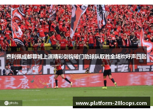 费利佩成都蓉城上演精彩倒钩破门助球队取胜全场欢呼声四起