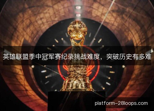 英雄联盟季中冠军赛纪录挑战难度,突破历史有多难 英雄联盟季中冠军赛纪录挑战难度,突破历史有多难